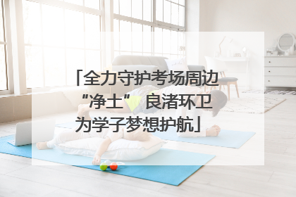 全力守护考场周边“净土” 良渚环卫为学子梦想护航